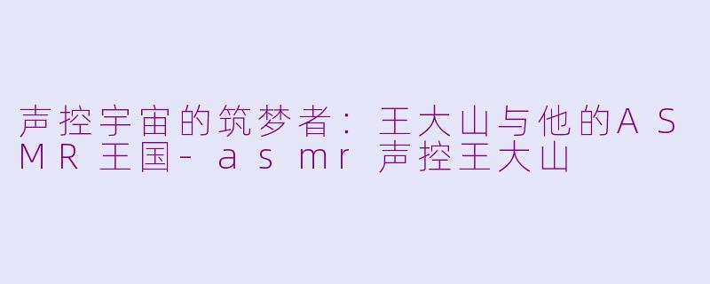 声控宇宙的筑梦者：王大山与他的ASMR王国-asmr声控王大山