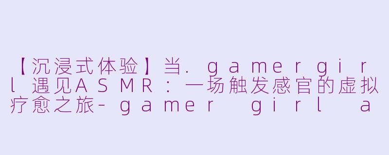【沉浸式体验】当.gamergirl遇见ASMR：一场触发感官的虚拟疗愈之旅-gamer girl asmr