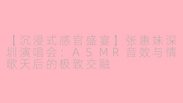 【沉浸式感官盛宴】张惠妹深圳演唱会：ASMR音效与情歌天后的极致交融