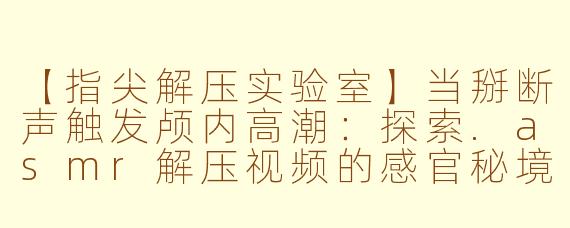 【指尖解压实验室】当掰断声触发颅内高潮:探索.asmr解压视频的感官秘境
