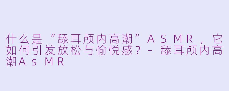 什么是“舔耳颅内高潮”ASMR，它如何引发放松与愉悦感？-舔耳颅内高潮AsMR