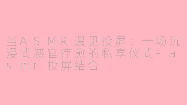 当ASMR遇见投屏：一场沉浸式感官疗愈的私享仪式-asmr投屏结合