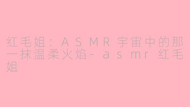 红毛姐：ASMR宇宙中的那一抹温柔火焰-asmr红毛姐