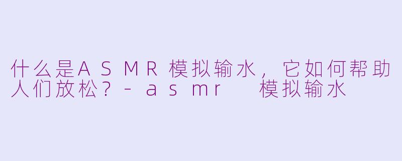 什么是ASMR模拟输水，它如何帮助人们放松？-asmr 模拟输水