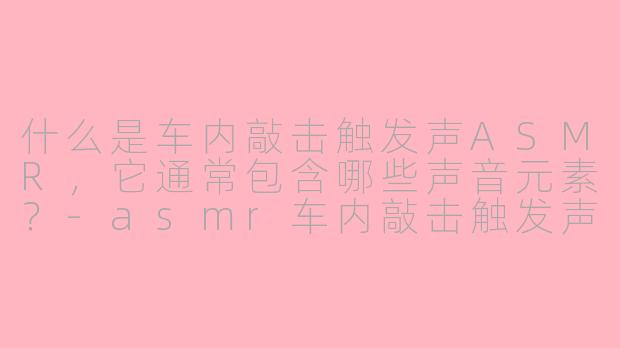 什么是车内敲击触发声ASMR，它通常包含哪些声音元素？-asmr车内敲击触发声