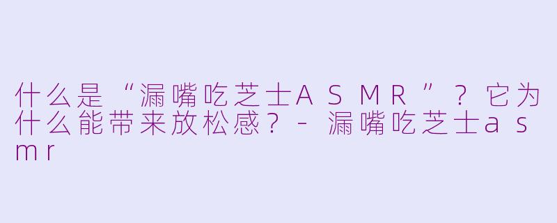 什么是“漏嘴吃芝士ASMR”？它为什么能带来放松感？-漏嘴吃芝士asmr