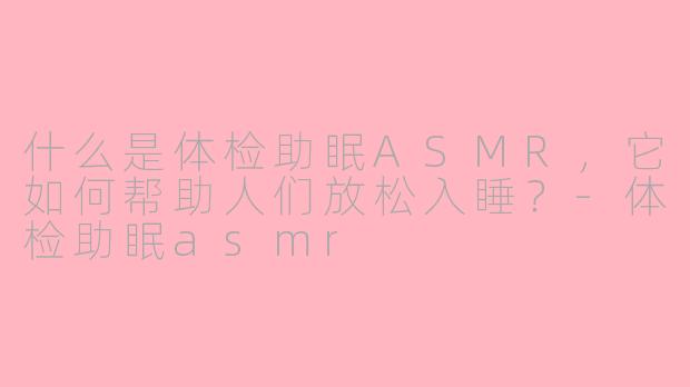 什么是体检助眠ASMR，它如何帮助人们放松入睡？-体检助眠asmr