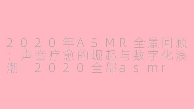 2020年ASMR全景回顾:声音疗愈的崛起与数字化浪潮-2020全部asmr