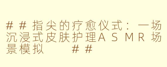 ##指尖的疗愈仪式：一场沉浸式皮肤护理ASMR场景模拟

##