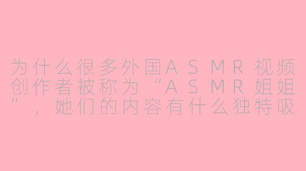 为什么很多外国ASMR视频创作者被称为“ASMR姐姐”，她们的内容有什么独特吸引力？