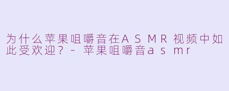 为什么苹果咀嚼音在ASMR视频中如此受欢迎？-苹果咀嚼音asmr