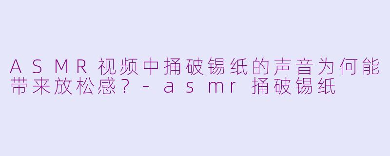 ASMR视频中捅破锡纸的声音为何能带来放松感？-asmr捅破锡纸