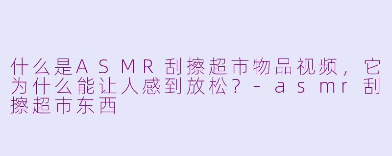 什么是ASMR刮擦超市物品视频，它为什么能让人感到放松？-asmr刮擦超市东西
