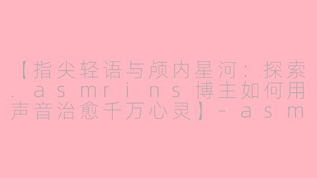 【指尖轻语与颅内星河：探索.asmrins博主如何用声音治愈千万心灵】