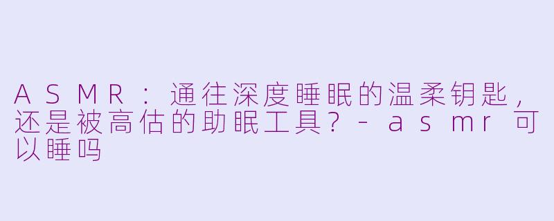 ASMR：通往深度睡眠的温柔钥匙，还是被高估的助眠工具？-asmr可以睡吗