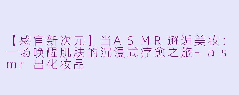 【感官新次元】当ASMR邂逅美妆：一场唤醒肌肤的沉浸式疗愈之旅-asmr出化妆品