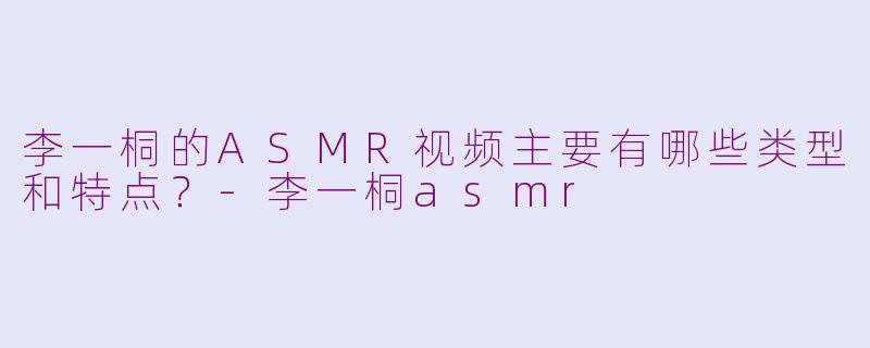 李一桐的ASMR视频主要有哪些类型和特点？-李一桐asmr