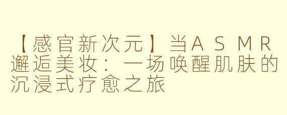 【感官新次元】当ASMR邂逅美妆：一场唤醒肌肤的沉浸式疗愈之旅