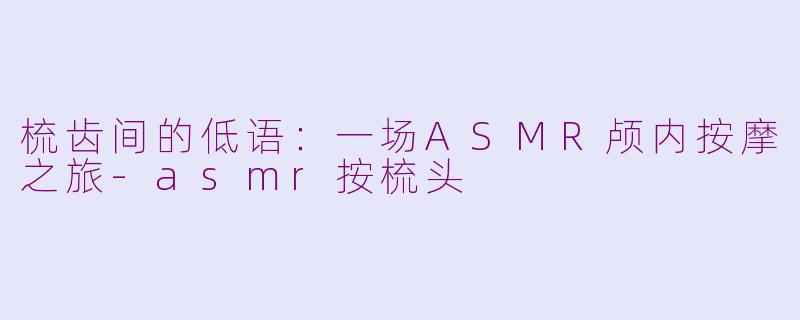 梳齿间的低语：一场ASMR颅内按摩之旅-asmr按梳头