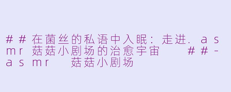 ##在菌丝的私语中入眠：走进.asmr菇菇小剧场的治愈宇宙

##-asmr 菇菇小剧场