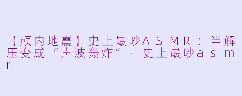 【颅内地震】史上最吵ASMR：当解压变成“声波轰炸”-史上最吵asmr