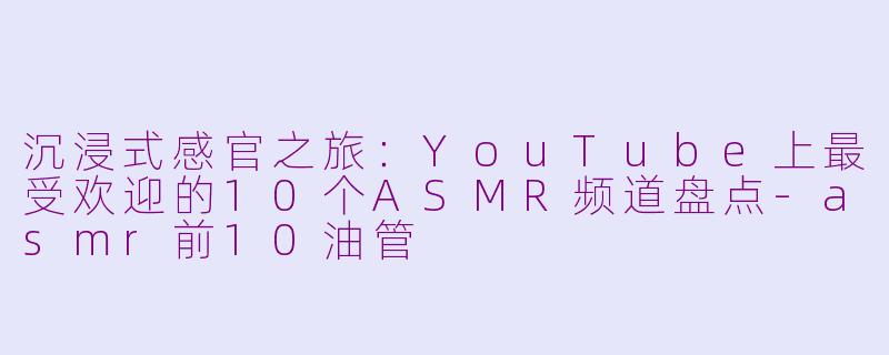沉浸式感官之旅：YouTube上最受欢迎的10个ASMR频道盘点-asmr前10油管