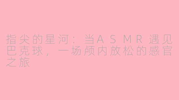 指尖的星河：当ASMR遇见巴克球，一场颅内放松的感官之旅