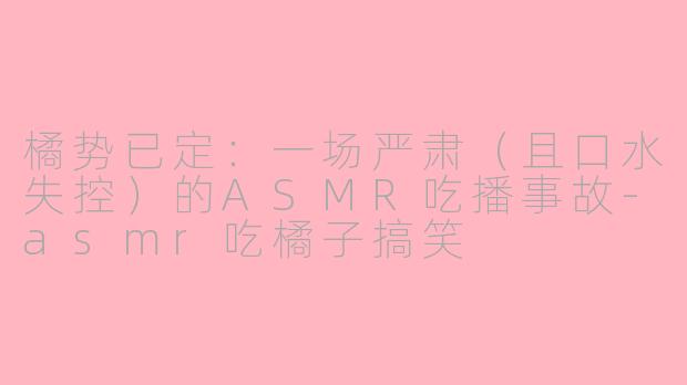 橘势已定：一场严肃（且口水失控）的ASMR吃播事故-asmr吃橘子搞笑