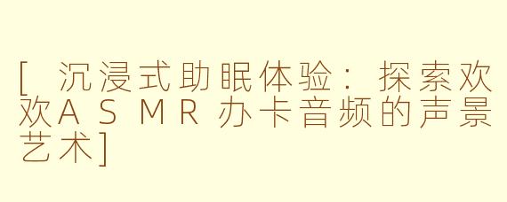[沉浸式助眠体验：探索欢欢ASMR办卡音频的声景艺术]