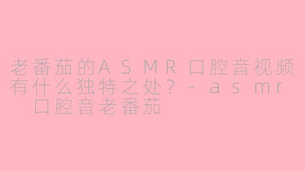 老番茄的ASMR口腔音视频有什么独特之处？-asmr 口腔音老番茄