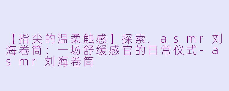 【指尖的温柔触感】探索.asmr刘海卷筒：一场舒缓感官的日常仪式