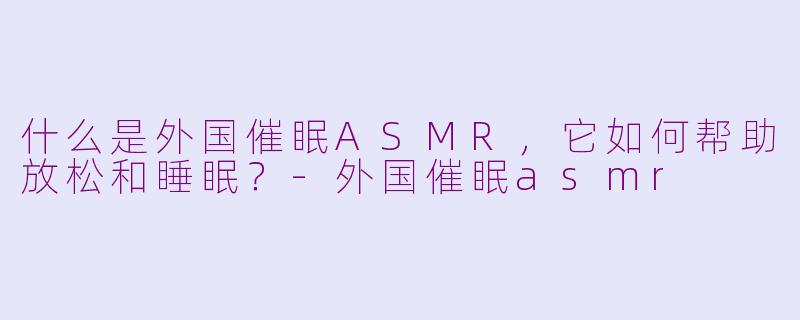什么是外国催眠ASMR,它如何帮助放松和睡眠?-外国催眠asmr