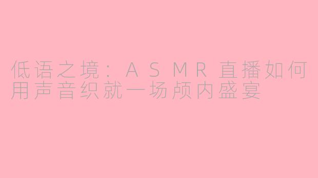 低语之境：ASMR直播如何用声音织就一场颅内盛宴