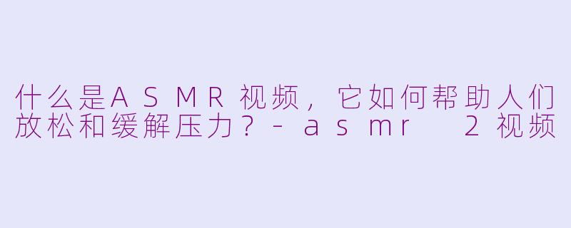 什么是ASMR视频，它如何帮助人们放松和缓解压力？-asmr 2视频