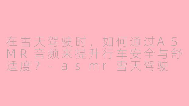在雪天驾驶时，如何通过ASMR音频来提升行车安全与舒适度？-asmr雪天驾驶