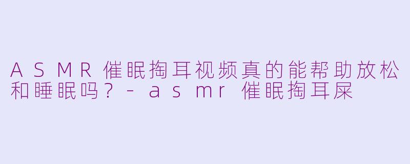 ASMR催眠掏耳视频真的能帮助放松和睡眠吗？-asmr催眠掏耳屎