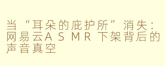 当“耳朵的庇护所”消失：网易云ASMR下架背后的声音真空