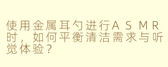 使用金属耳勺进行ASMR时，如何平衡清洁需求与听觉体验？