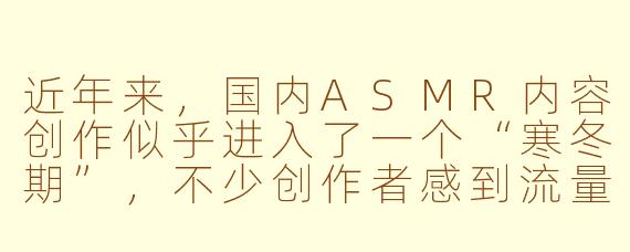 近年来，国内ASMR内容创作似乎进入了一个“寒冬期”，不少创作者感到流量下滑、创作受限。你如何看待这一现象？它背后的主要原因是什么？