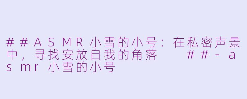 ##ASMR小雪的小号：在私密声景中，寻找安放自我的角落

##-asmr小雪的小号
