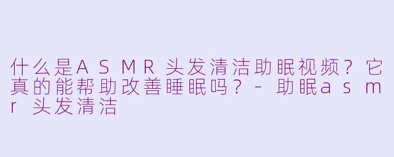 什么是ASMR头发清洁助眠视频？它真的能帮助改善睡眠吗？-助眠asmr头发清洁