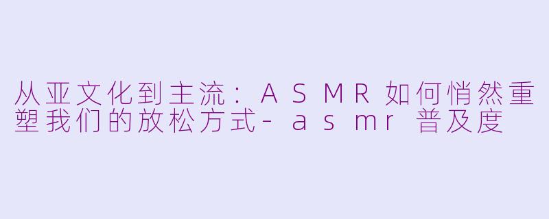 从亚文化到主流:ASMR如何悄然重塑我们的放松方式-asmr普及度