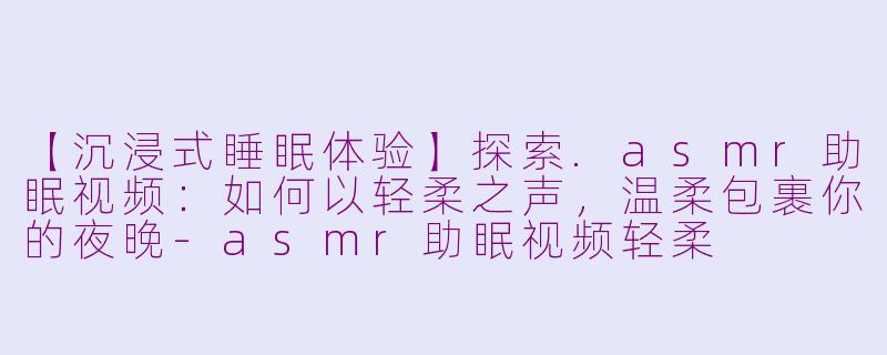【沉浸式睡眠体验】探索.asmr助眠视频：如何以轻柔之声，温柔包裹你的夜晚-asmr助眠视频轻柔