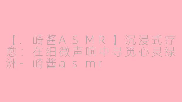 【.崎酱ASMR】沉浸式疗愈：在细微声响中寻觅心灵绿洲-崎酱asmr
