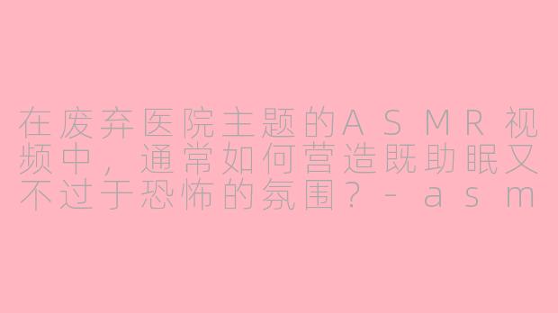 在废弃医院主题的ASMR视频中，通常如何营造既助眠又不过于恐怖的氛围？-asmr助眠废弃医院