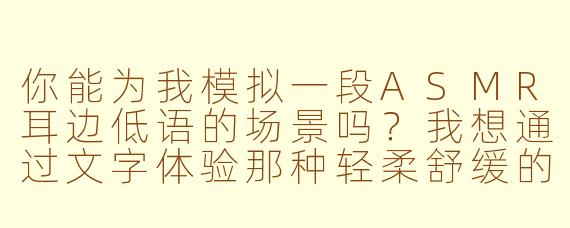 你能为我模拟一段ASMR耳边低语的场景吗？我想通过文字体验那种轻柔舒缓的感觉。