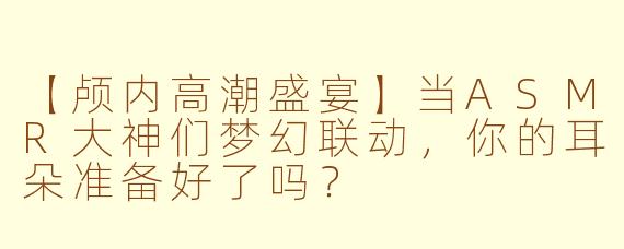 【颅内高潮盛宴】当ASMR大神们梦幻联动,你的耳朵准备好了吗?