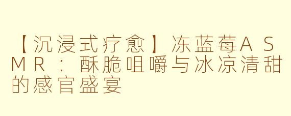 【沉浸式疗愈】冻蓝莓ASMR：酥脆咀嚼与冰凉清甜的感官盛宴