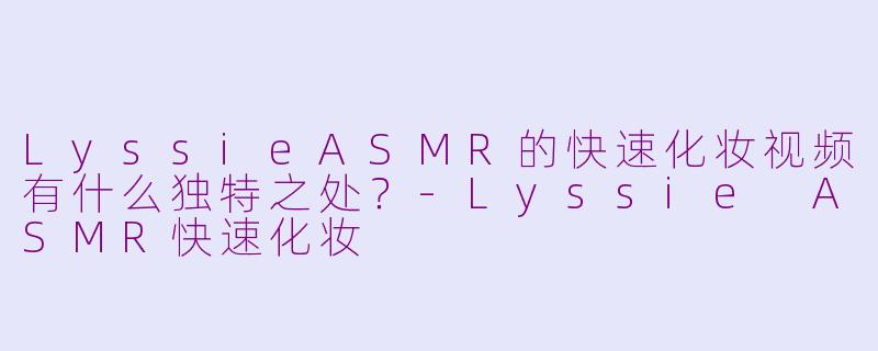 LyssieASMR的快速化妆视频有什么独特之处？-Lyssie ASMR快速化妆