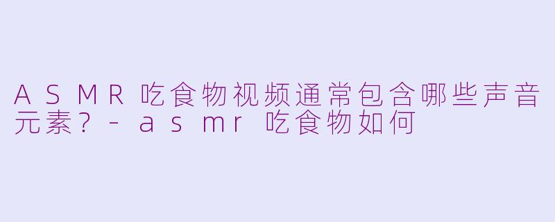 ASMR吃食物视频通常包含哪些声音元素？-asmr吃食物如何